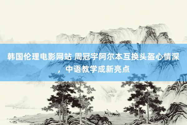 韩国伦理电影网站 周冠宇阿尔本互换头盔心情深，中语教学成新亮点