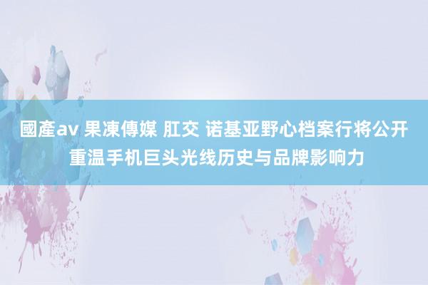 國產av 果凍傳媒 肛交 诺基亚野心档案行将公开 重温手机巨头光线历史与品牌影响力