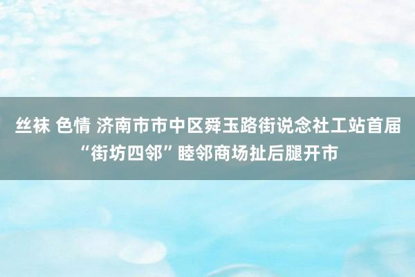 丝袜 色情 济南市市中区舜玉路街说念社工站首届“街坊四邻”睦邻商场扯后腿开市