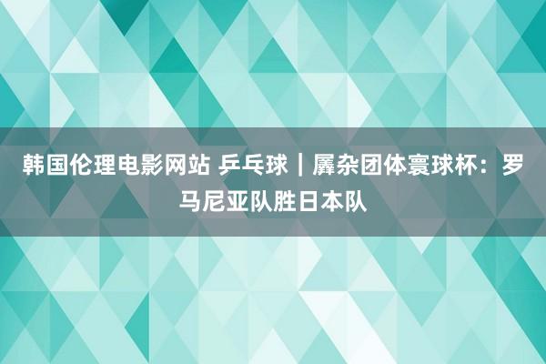 韩国伦理电影网站 乒乓球｜羼杂团体寰球杯：罗马尼亚队胜日本队