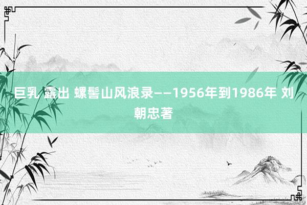 巨乳 露出 螺髻山风浪录——1956年到1986年 刘朝忠著