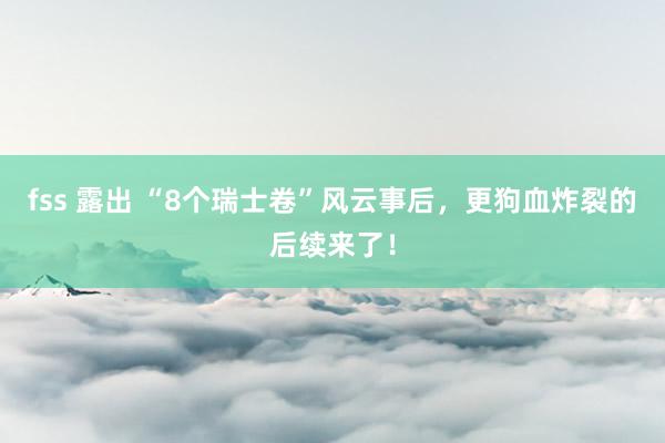 fss 露出 “8个瑞士卷”风云事后，更狗血炸裂的后续来了！