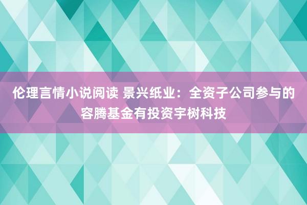 伦理言情小说阅读 景兴纸业：全资子公司参与的容腾基金有投资宇树科技