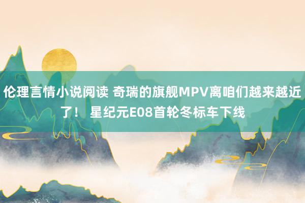 伦理言情小说阅读 奇瑞的旗舰MPV离咱们越来越近了！ 星纪元E08首轮冬标车下线