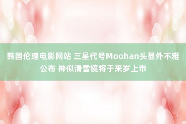 韩国伦理电影网站 三星代号Moohan头显外不雅公布 神似滑雪镜将于来岁上市