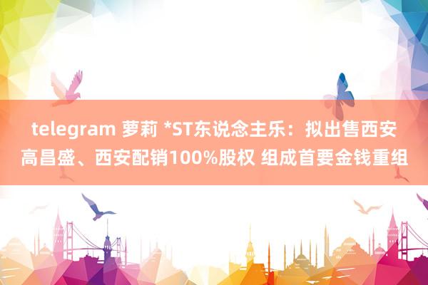 telegram 萝莉 *ST东说念主乐：拟出售西安高昌盛、西安配销100%股权 组成首要金钱重组