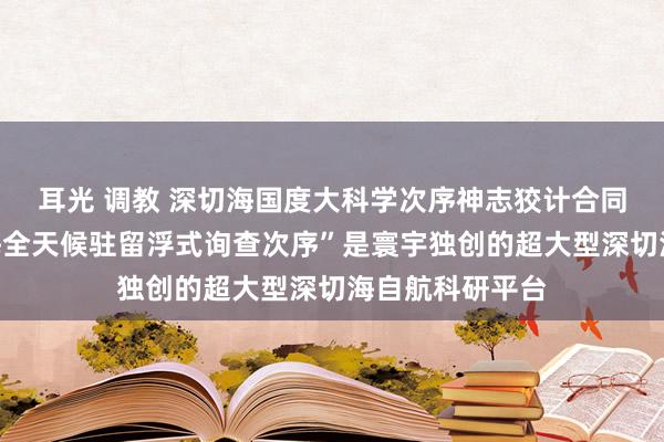 耳光 调教 深切海国度大科学次序神志狡计合同签约！“深切海全天候驻留浮式询查次序”是寰宇独创的超大型深切海自航科研平台