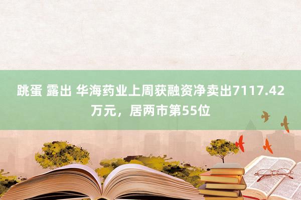 跳蛋 露出 华海药业上周获融资净卖出7117.42万元，居两市第55位