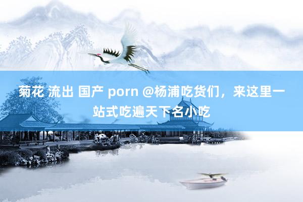 菊花 流出 国产 porn @杨浦吃货们，来这里一站式吃遍天下名小吃