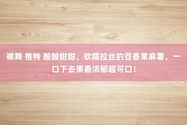 裸舞 推特 酸酸甜甜、软糯拉丝的百香果麻薯，一口下去果香浓郁超可口！