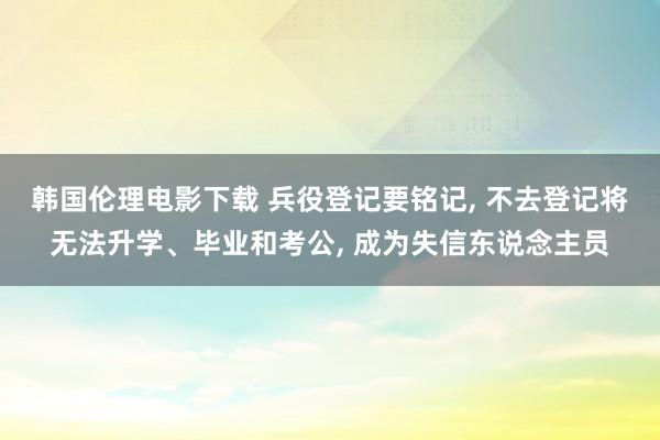 韩国伦理电影下载 兵役登记要铭记， 不去登记将无法升学、毕业和考公， 成为失信东说念主员