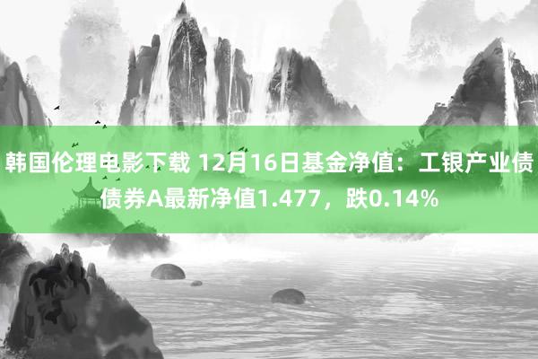 韩国伦理电影下载 12月16日基金净值：工银产业债债券A最新净值1.477，跌0.14%