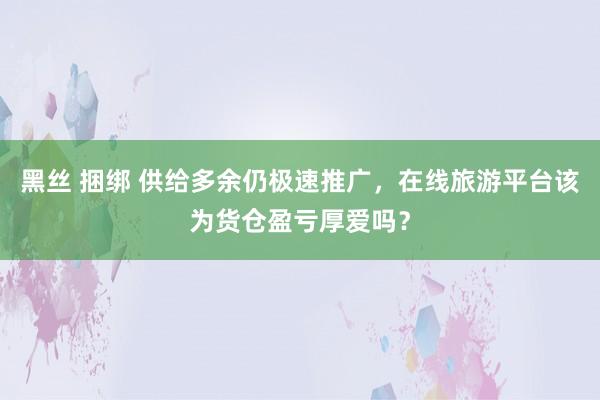 黑丝 捆绑 供给多余仍极速推广，在线旅游平台该为货仓盈亏厚爱吗？