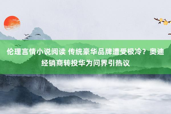 伦理言情小说阅读 传统豪华品牌遭受极冷？奥迪经销商转投华为问界引热议