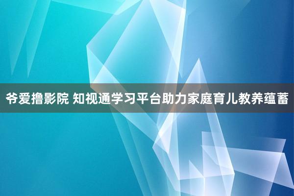 爷爱撸影院 知视通学习平台助力家庭育儿教养蕴蓄