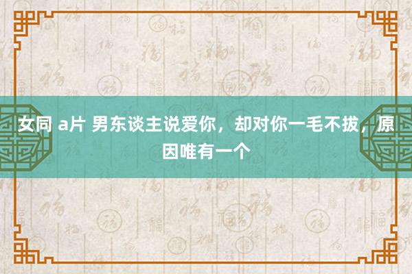 女同 a片 男东谈主说爱你，却对你一毛不拔，原因唯有一个