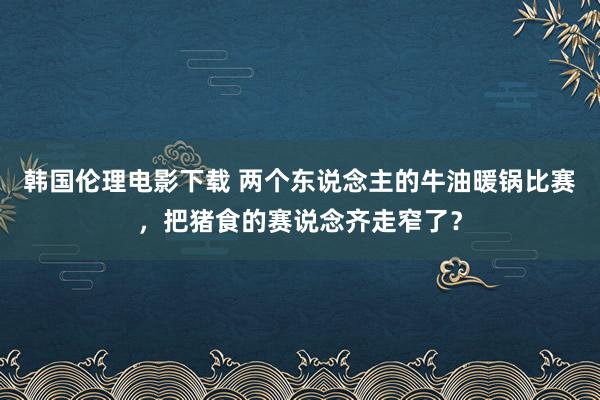 韩国伦理电影下载 两个东说念主的牛油暖锅比赛，把猪食的赛说念齐走窄了？