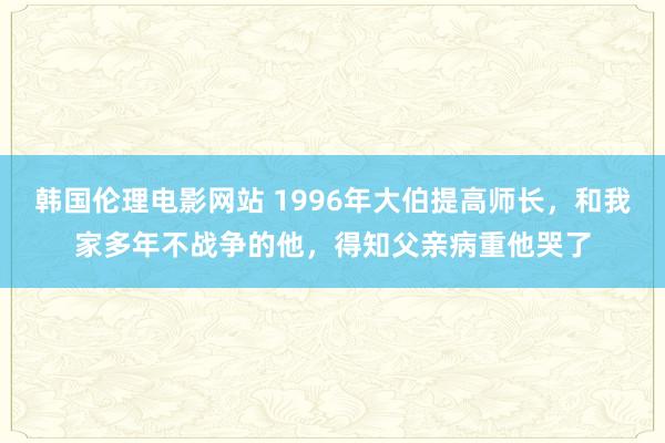 韩国伦理电影网站 1996年大伯提高师长，和我家多年不战争的他，得知父亲病重他哭了