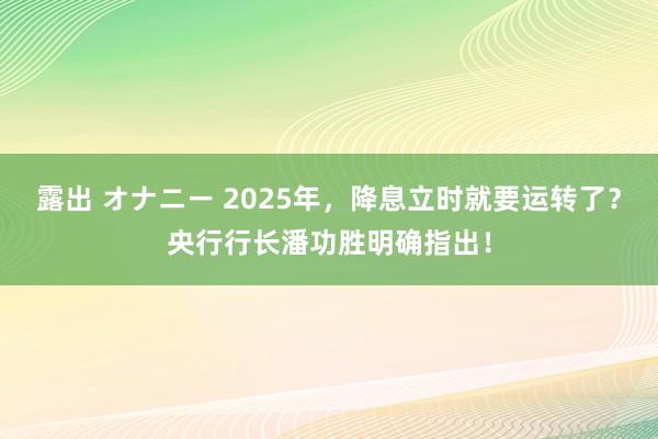 露出 オナニー 2025年，降息立时就要运转了？央行行长潘功胜明确指出！