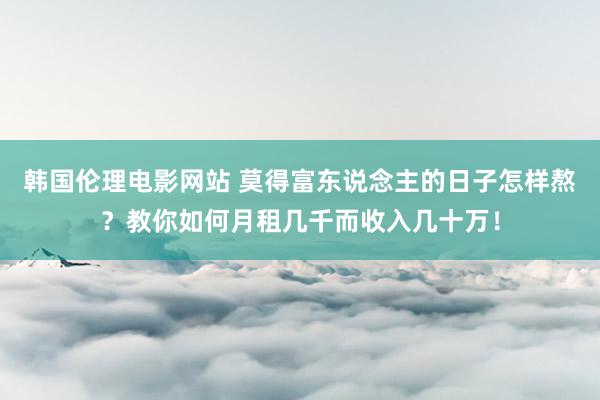 韩国伦理电影网站 莫得富东说念主的日子怎样熬？教你如何月租几千而收入几十万！