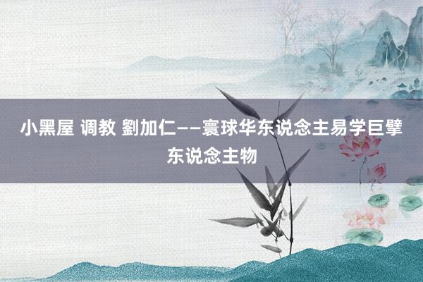 小黑屋 调教 劉加仁——寰球华东说念主易学巨擘东说念主物