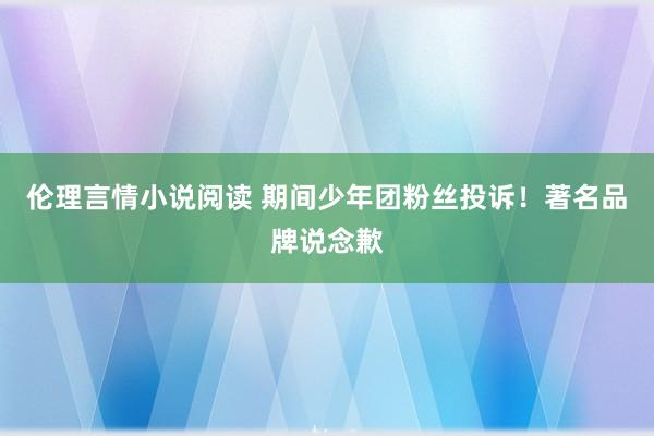 伦理言情小说阅读 期间少年团粉丝投诉！著名品牌说念歉