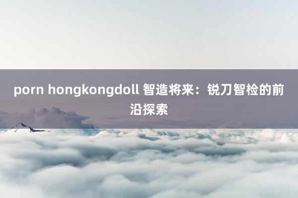 porn hongkongdoll 智造将来：锐刀智检的前沿探索