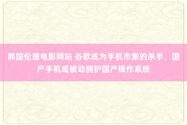 韩国伦理电影网站 谷歌成为手机市集的杀手，国产手机或被动拥护国产操作系统