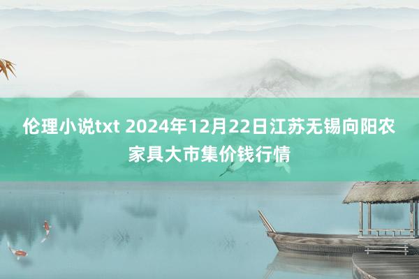 伦理小说txt 2024年12月22日江苏无锡向阳农家具大市集价钱行情