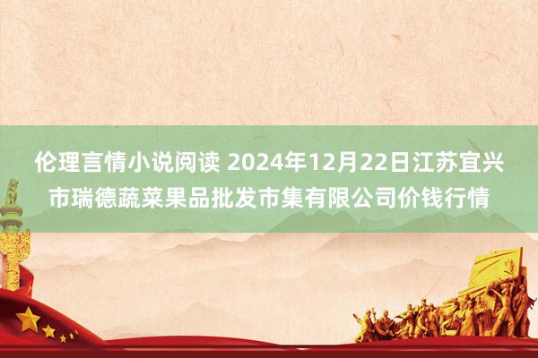 伦理言情小说阅读 2024年12月22日江苏宜兴市瑞德蔬菜果品批发市集有限公司价钱行情