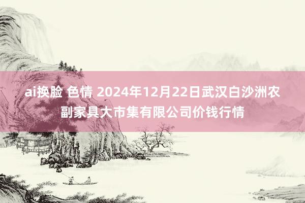 ai换脸 色情 2024年12月22日武汉白沙洲农副家具大市集有限公司价钱行情