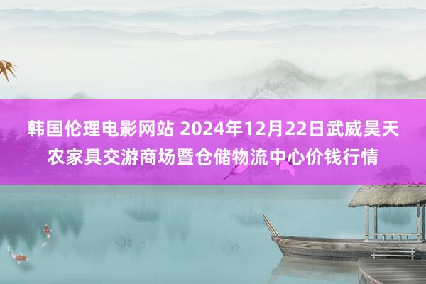 韩国伦理电影网站 2024年12月22日武威昊天农家具交游商场暨仓储物流中心价钱行情