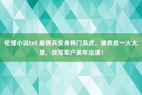 伦理小说txt 雇佣兵变身将门枭虎，援救危一火大楚，改写军户吴年运道！