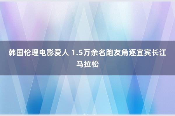 韩国伦理电影爱人 1.5万余名跑友角逐宜宾长江马拉松