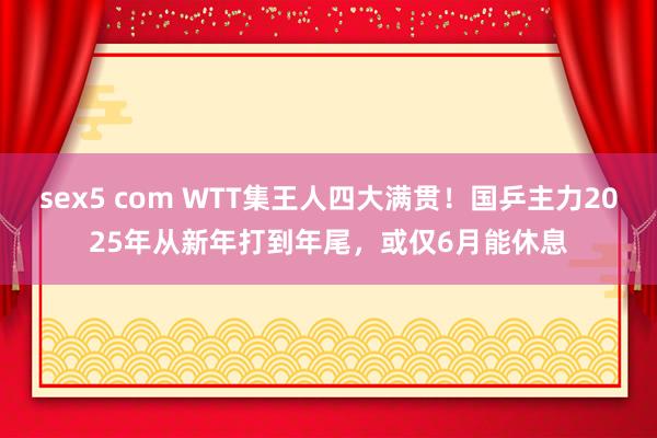 sex5 com WTT集王人四大满贯！国乒主力2025年从新年打到年尾，或仅6月能休息