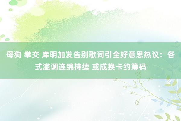 母狗 拳交 库明加发告别歌词引全好意思热议：各式滥调连绵持续 或成换卡约筹码