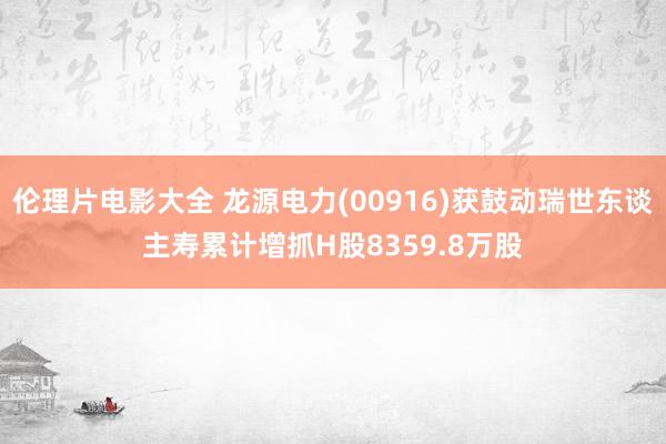 伦理片电影大全 龙源电力(00916)获鼓动瑞世东谈主寿累计增抓H股8359.8万股