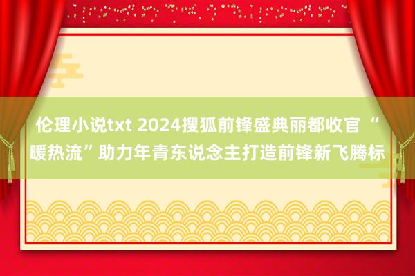 伦理小说txt 2024搜狐前锋盛典丽都收官 “暖热流”助力年青东说念主打造前锋新飞腾标