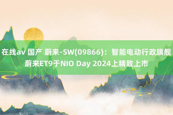 在线av 国产 蔚来-SW(09866)：智能电动行政旗舰蔚来ET9于NIO Day 2024上精致上市