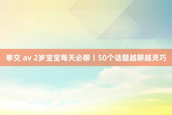 拳交 av 2岁宝宝每天必聊丨50个话题越聊越灵巧