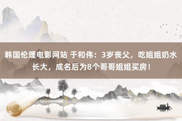 韩国伦理电影网站 于和伟：3岁丧父，吃姐姐奶水长大，成名后为8个哥哥姐姐买房！