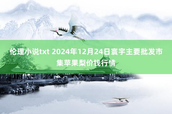 伦理小说txt 2024年12月24日寰宇主要批发市集苹果梨价钱行情