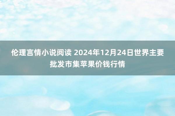 伦理言情小说阅读 2024年12月24日世界主要批发市集苹果价钱行情