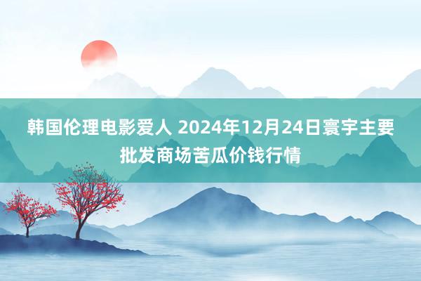 韩国伦理电影爱人 2024年12月24日寰宇主要批发商场苦瓜价钱行情