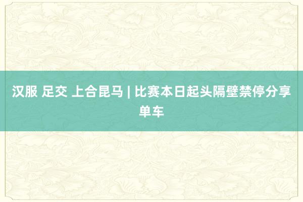 汉服 足交 上合昆马 | 比赛本日起头隔壁禁停分享单车