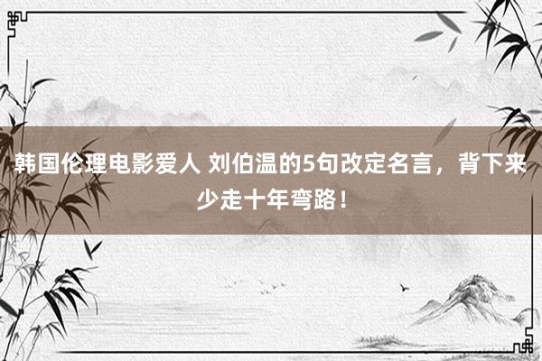 韩国伦理电影爱人 刘伯温的5句改定名言，背下来少走十年弯路！