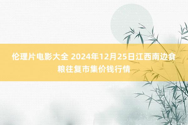 伦理片电影大全 2024年12月25日江西南边食粮往复市集价钱行情