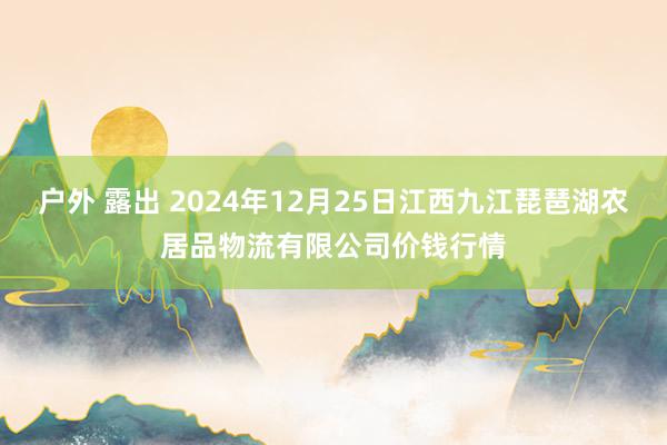 户外 露出 2024年12月25日江西九江琵琶湖农居品物流有限公司价钱行情