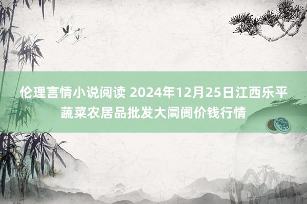 伦理言情小说阅读 2024年12月25日江西乐平蔬菜农居品批发大阛阓价钱行情