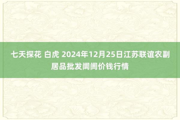 七天探花 白虎 2024年12月25日江苏联谊农副居品批发阛阓价钱行情